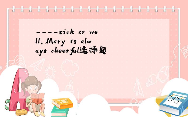 ----sick or well,Mary is always cheerful选择题