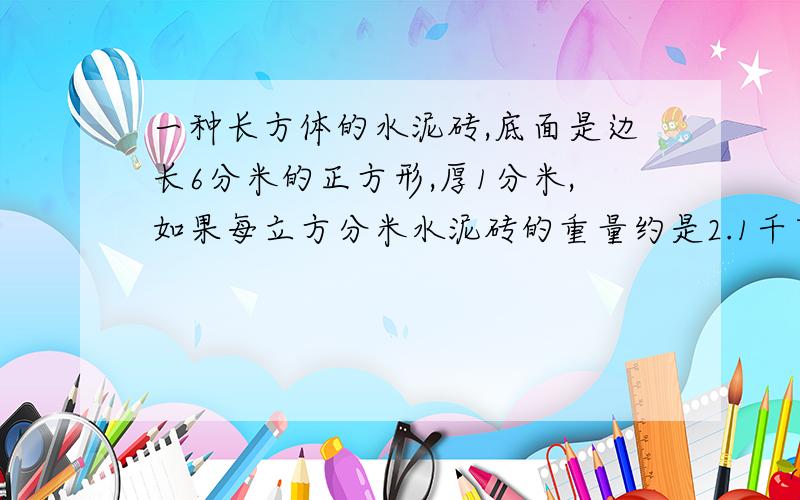 一种长方体的水泥砖,底面是边长6分米的正方形,厚1分米,如果每立方分米水泥砖的重量约是2.1千克,这种