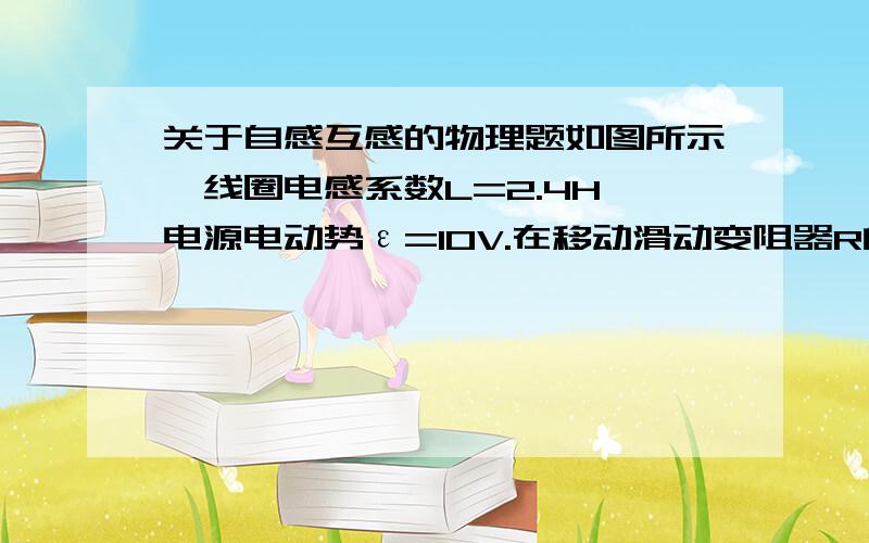 关于自感互感的物理题如图所示,线圈电感系数L=2.4H,电源电动势ε=10V.在移动滑动变阻器R的滑片P瞬时,由于电流变