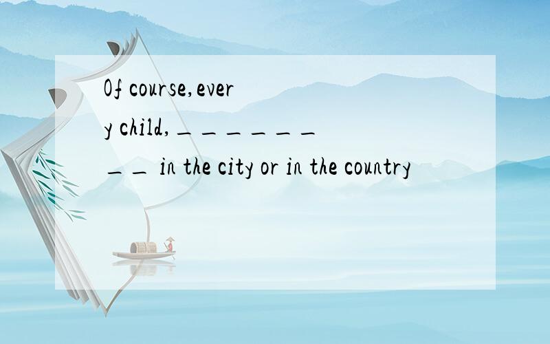 Of course,every child,________ in the city or in the country