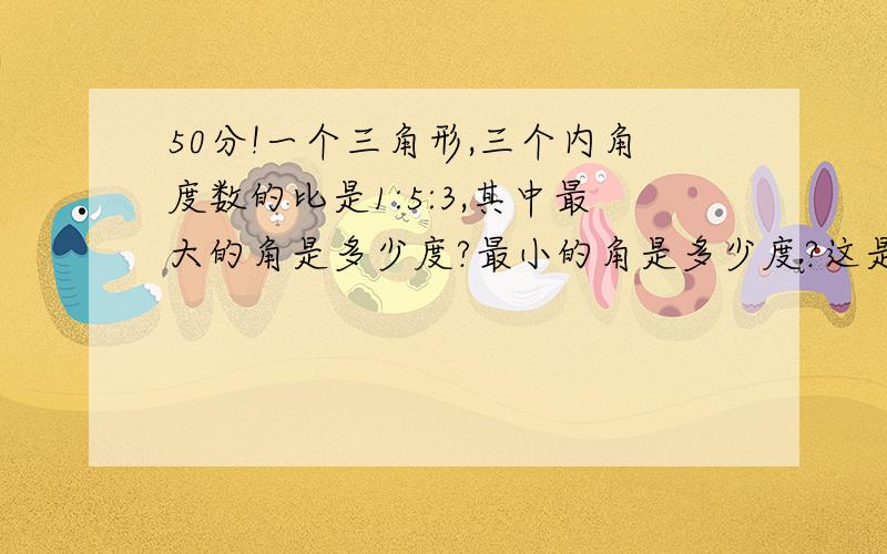 50分!一个三角形,三个内角度数的比是1:5:3,其中最大的角是多少度?最小的角是多少度?这是一个什么三角形