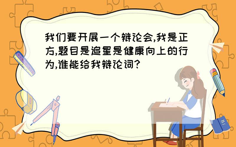 我们要开展一个辩论会,我是正方,题目是追星是健康向上的行为,谁能给我辩论词?