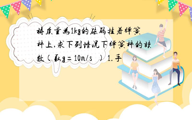 将质量为1kg的砝码挂着弹簧秤上,求下列情况下弹簧秤的读数(取g=10m/s²) 1.手