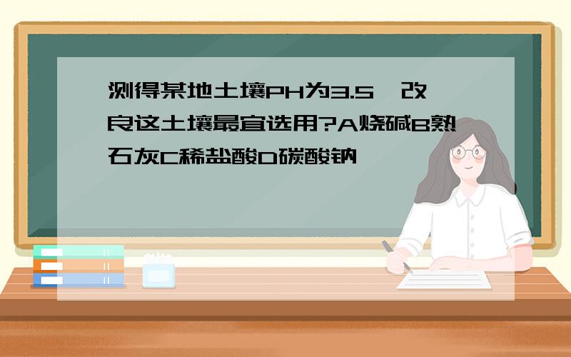 测得某地土壤PH为3.5,改良这土壤最宜选用?A烧碱B熟石灰C稀盐酸D碳酸钠