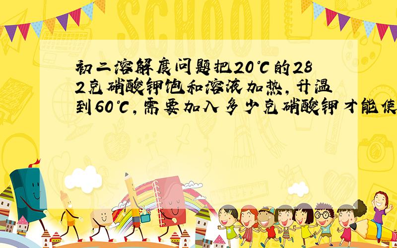 初二溶解度问题把20℃的282克硝酸钾饱和溶液加热,升温到60℃,需要加入多少克硝酸钾才能使溶液重启到达饱和?（已知20