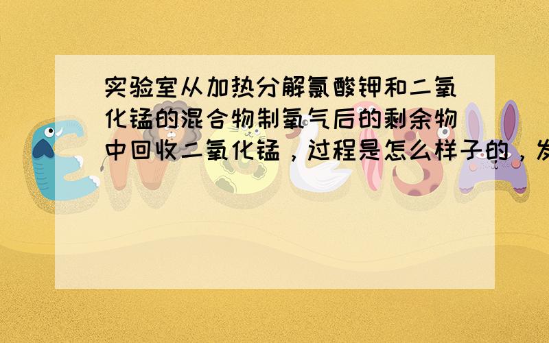 实验室从加热分解氯酸钾和二氧化锰的混合物制氧气后的剩余物中回收二氧化锰，过程是怎么样子的，发生了什么反应