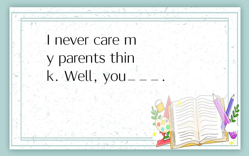 I never care my parents think. Well, you___.