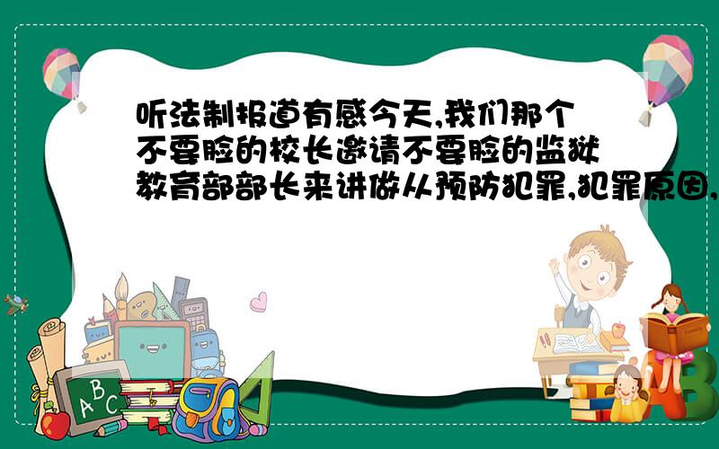 听法制报道有感今天,我们那个不要脸的校长邀请不要脸的监狱教育部部长来讲做从预防犯罪,犯罪原因,监狱情况,犯罪案例来讲,让