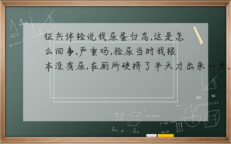 征兵体检说我尿蛋白高,这是怎么回事,严重吗,验尿当时我根本没有尿,在厕所硬挤了半天才出来一点,尿蛋白高跟这个有没有关系呢