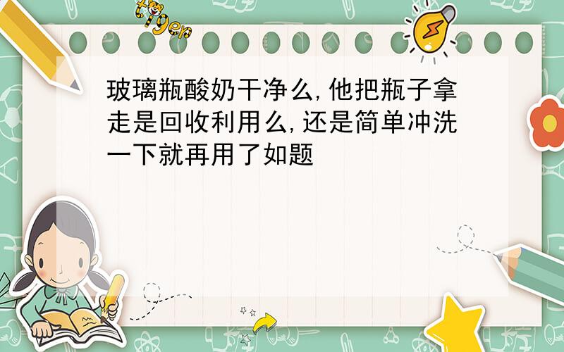 玻璃瓶酸奶干净么,他把瓶子拿走是回收利用么,还是简单冲洗一下就再用了如题