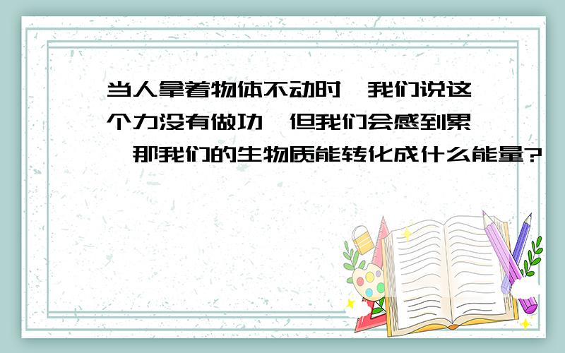 当人拿着物体不动时,我们说这个力没有做功,但我们会感到累,那我们的生物质能转化成什么能量?