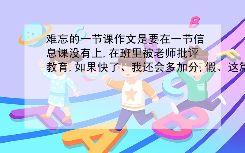 难忘的一节课作文是要在一节信息课没有上,在班里被老师批评教育,如果快了、我还会多加分,假、这篇作文我看过!