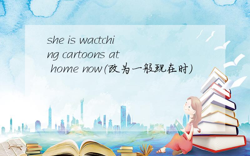 she is wactching cartoons at home now（改为一般现在时）