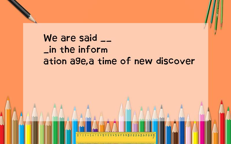 We are said ___in the information age,a time of new discover