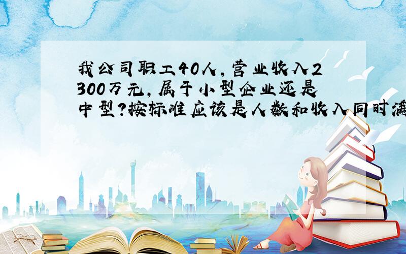 我公司职工40人,营业收入2300万元,属于小型企业还是中型?按标准应该是人数和收入同时满足.