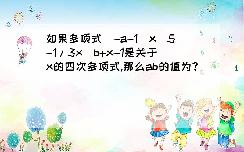 如果多项式（-a-1）x^5-1/3x^b+x-1是关于x的四次多项式,那么ab的值为?