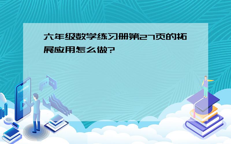 六年级数学练习册第27页的拓展应用怎么做?