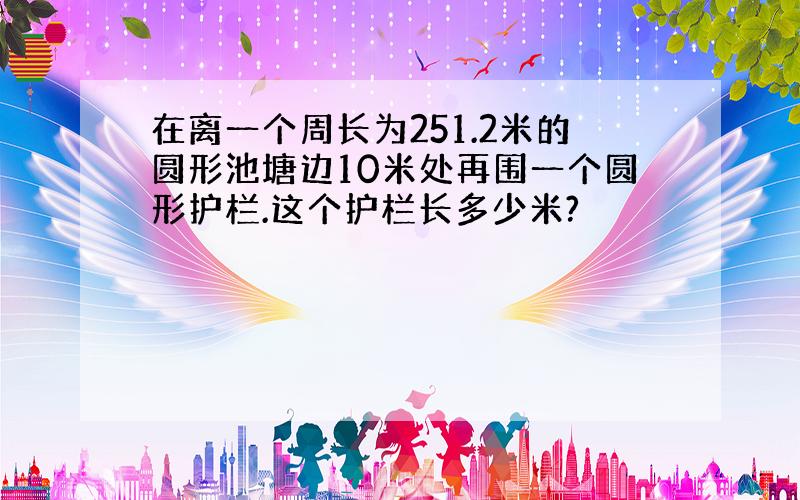 在离一个周长为251.2米的圆形池塘边10米处再围一个圆形护栏.这个护栏长多少米?