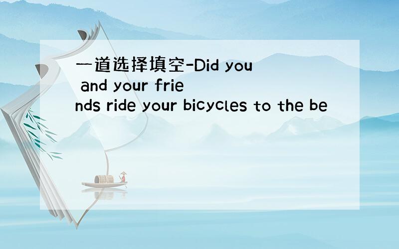 一道选择填空-Did you and your friends ride your bicycles to the be