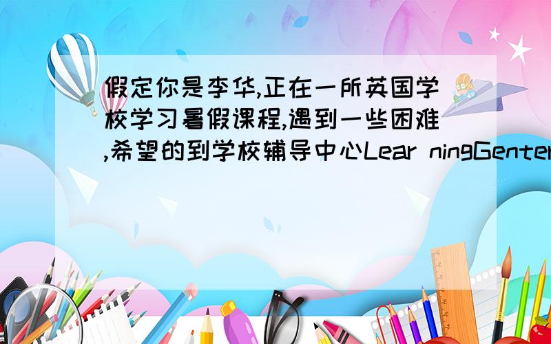 假定你是李华,正在一所英国学校学习暑假课程,遇到一些困难,希望的到学校辅导中心Lear ningGenter的帮助