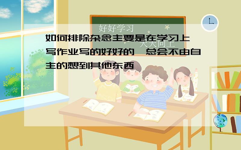 如何排除杂念主要是在学习上,写作业写的好好的,总会不由自主的想到其他东西