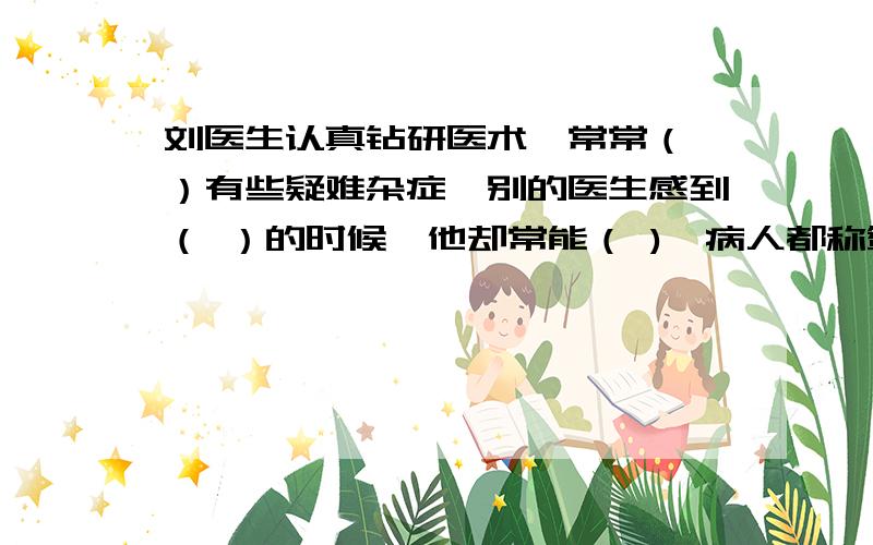 刘医生认真钻研医术,常常（ ）有些疑难杂症,别的医生感到（ ）的时候,他却常能（ ),病人都称赞他（ ）