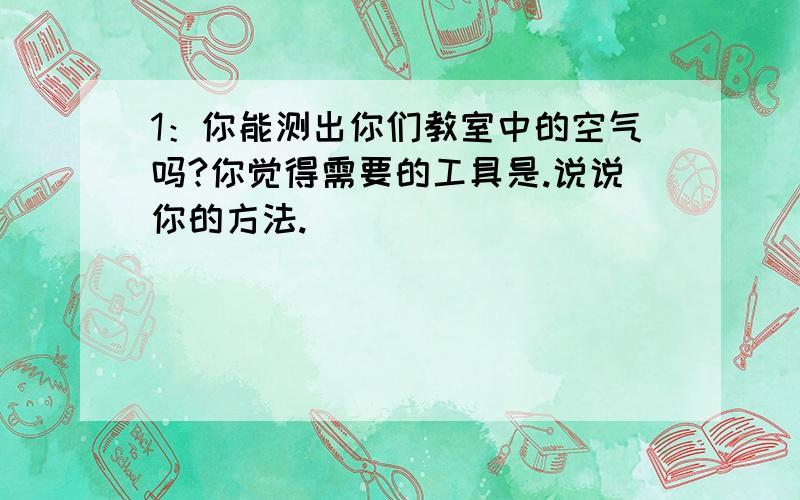 1：你能测出你们教室中的空气吗?你觉得需要的工具是.说说你的方法.