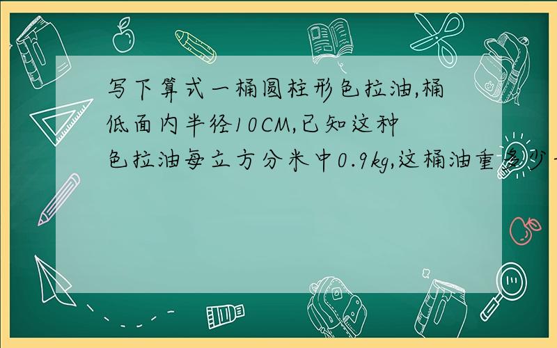 写下算式一桶圆柱形色拉油,桶低面内半径10CM,已知这种色拉油每立方分米中0.9kg,这桶油重多少千克?