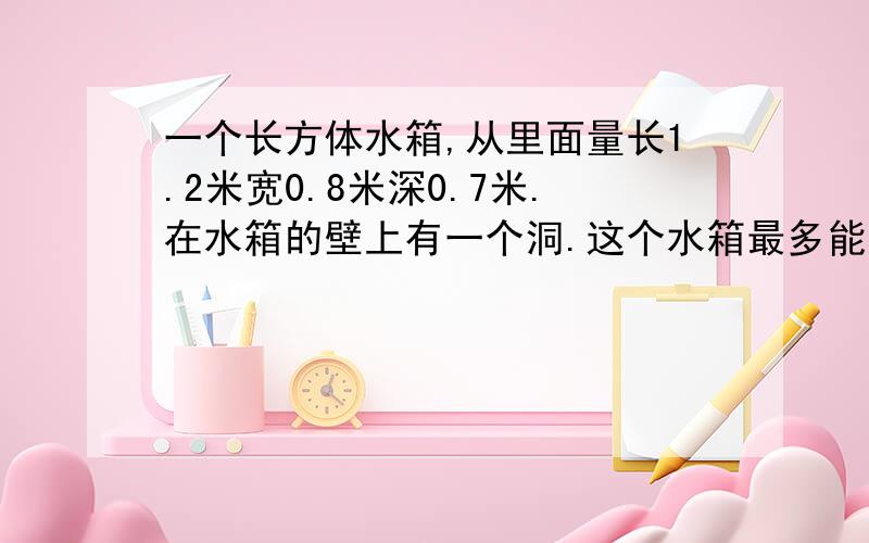 一个长方体水箱,从里面量长1.2米宽0.8米深0.7米.在水箱的壁上有一个洞.这个水箱最多能盛水多少立方米