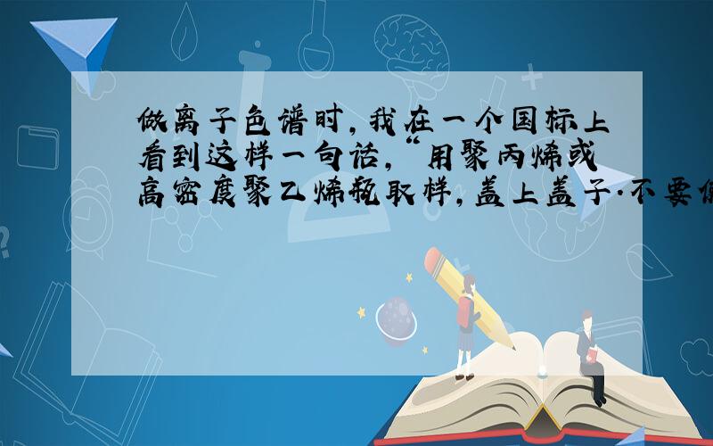 做离子色谱时,我在一个国标上看到这样一句话,“用聚丙烯或高密度聚乙烯瓶取样,盖上盖子.不要使用玻璃瓶取样,否则易导致离子