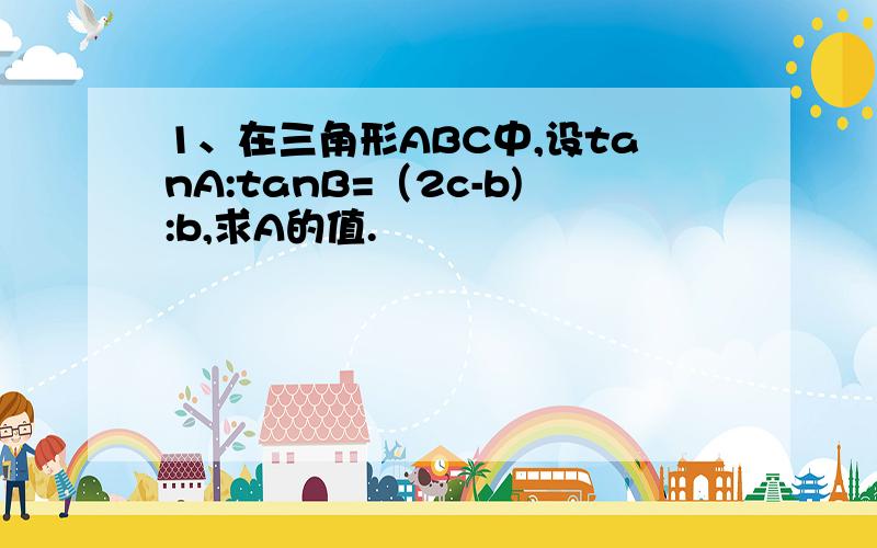 1、在三角形ABC中,设tanA:tanB=（2c-b):b,求A的值.