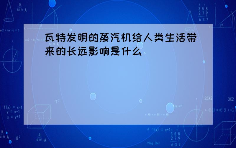 瓦特发明的蒸汽机给人类生活带来的长远影响是什么