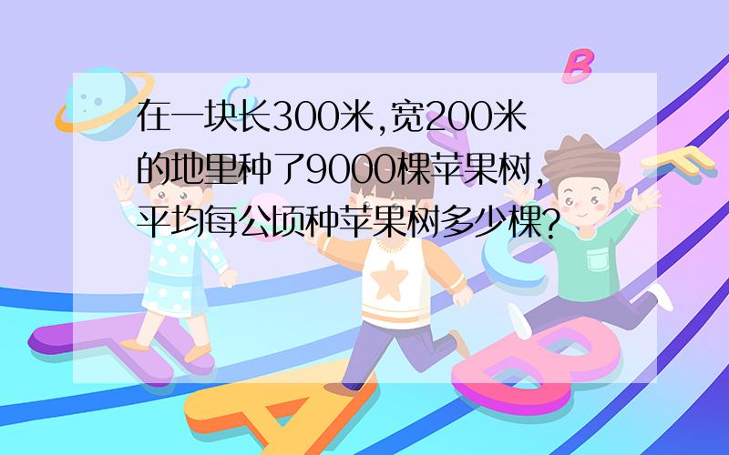 在一块长300米,宽200米的地里种了9000棵苹果树,平均每公顷种苹果树多少棵?