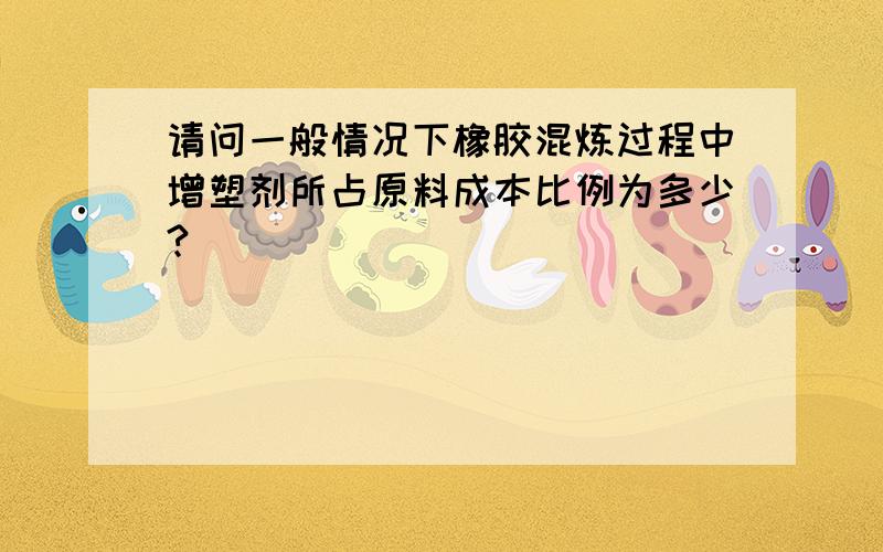 请问一般情况下橡胶混炼过程中增塑剂所占原料成本比例为多少?