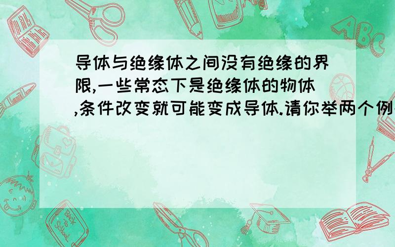 导体与绝缘体之间没有绝缘的界限,一些常态下是绝缘体的物体,条件改变就可能变成导体.请你举两个例子.