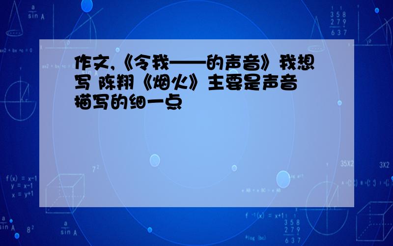 作文,《令我——的声音》我想写 陈翔《烟火》主要是声音 描写的细一点