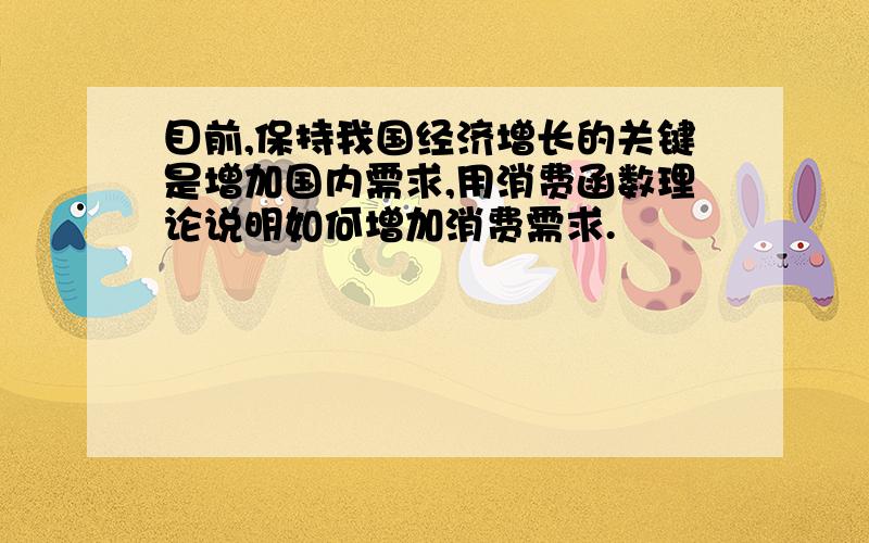 目前,保持我国经济增长的关键是增加国内需求,用消费函数理论说明如何增加消费需求.