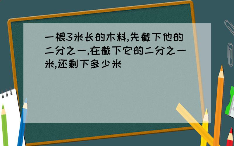 一根3米长的木料,先截下他的二分之一,在截下它的二分之一米,还剩下多少米