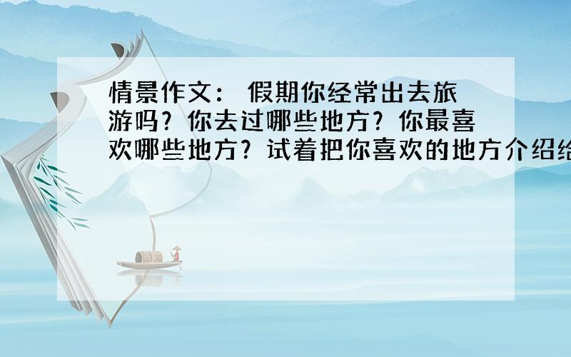 情景作文： 假期你经常出去旅游吗？你去过哪些地方？你最喜欢哪些地方？试着把你喜欢的地方介绍给大家。60词左右。急急急！