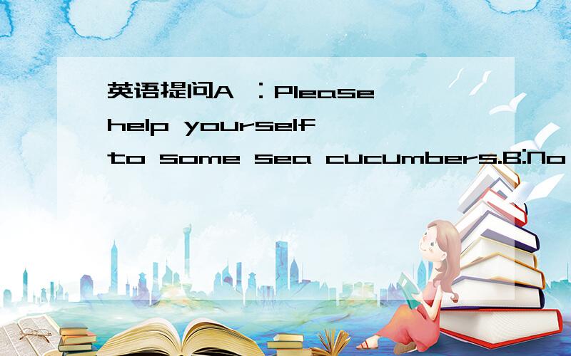 英语提问A ：Please help yourself to some sea cucumbers.B:No,thank