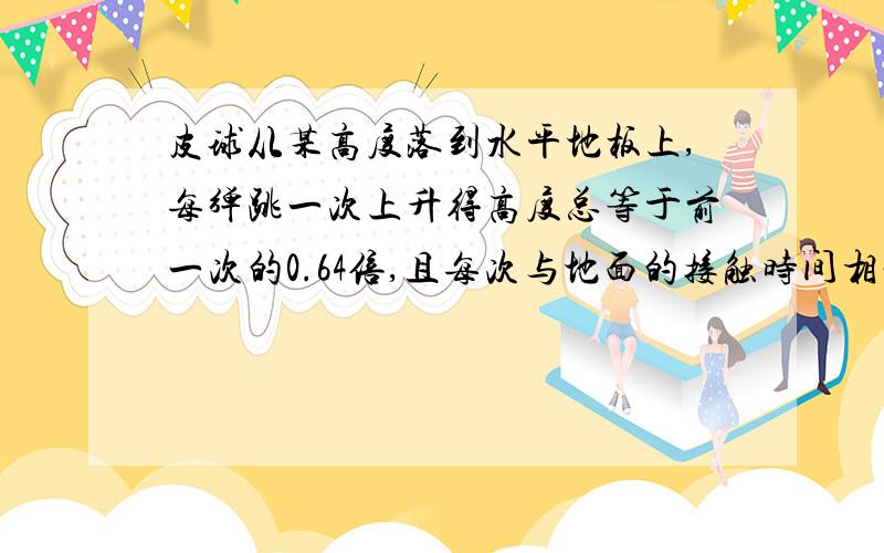 皮球从某高度落到水平地板上,每弹跳一次上升得高度总等于前一次的0.64倍,且每次与地面的接触时间相等