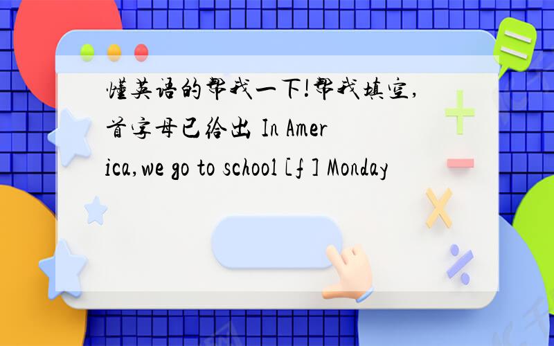 懂英语的帮我一下!帮我填空,首字母已给出 In America,we go to school [f ] Monday