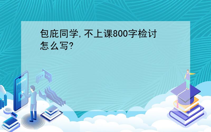 包庇同学,不上课800字检讨怎么写?