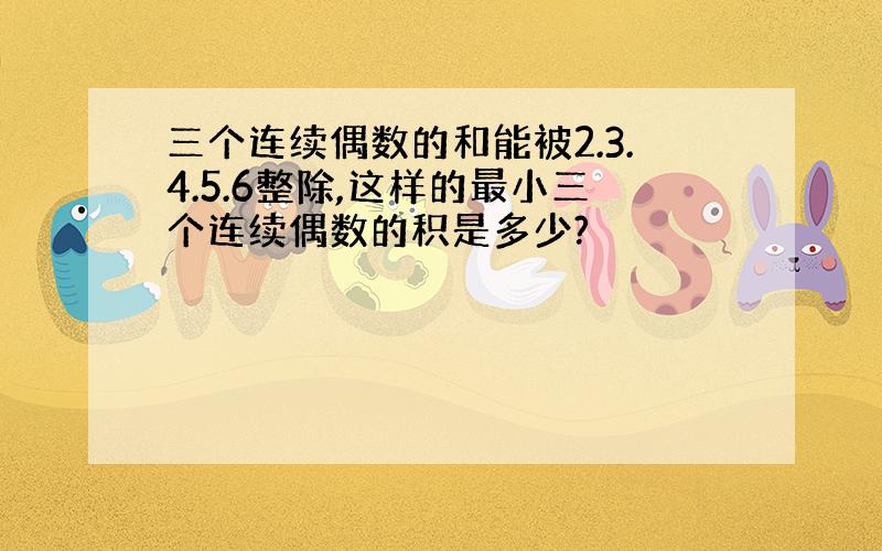 三个连续偶数的和能被2.3.4.5.6整除,这样的最小三个连续偶数的积是多少?