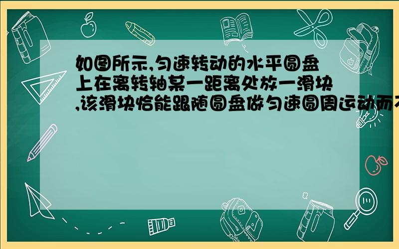 如图所示,匀速转动的水平圆盘上在离转轴某一距离处放一滑块,该滑块恰能跟随圆盘做匀速圆周运动而不产生相对滑动,则在改变下列