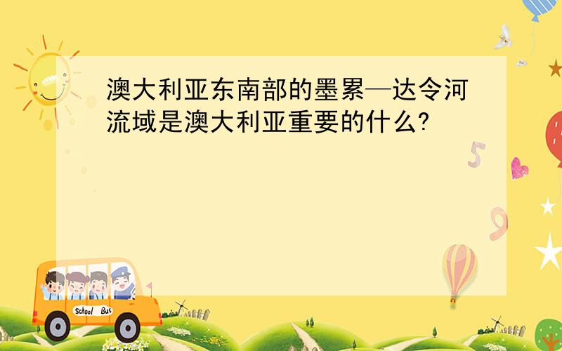 澳大利亚东南部的墨累—达令河流域是澳大利亚重要的什么?