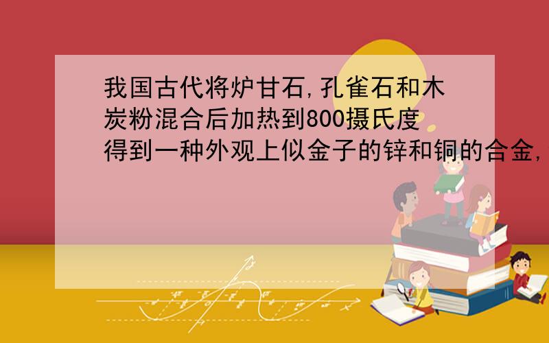 我国古代将炉甘石,孔雀石和木炭粉混合后加热到800摄氏度得到一种外观上似金子的锌和铜的合金,试写出反映