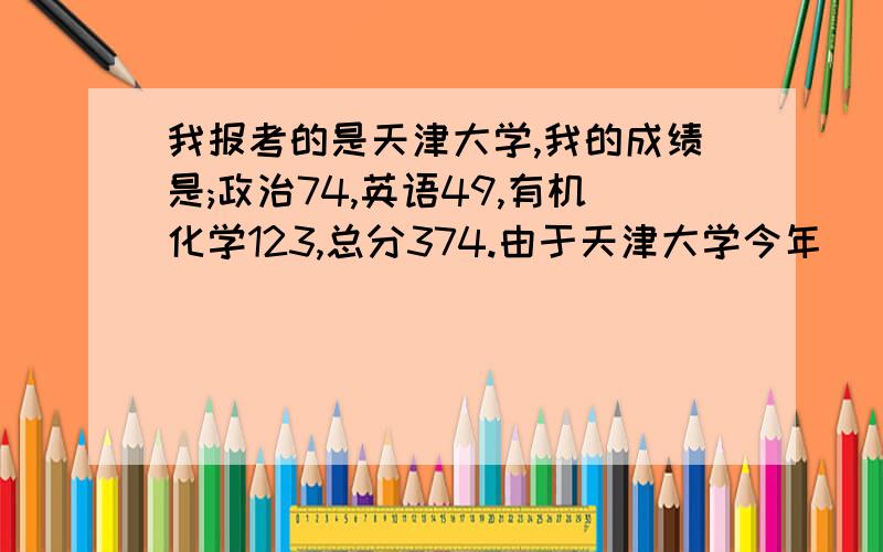 我报考的是天津大学,我的成绩是;政治74,英语49,有机化学123,总分374.由于天津大学今年