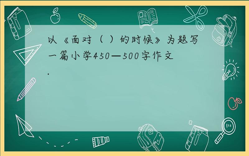 以《面对（ ）的时候》为题写一篇小学450—500字作文.