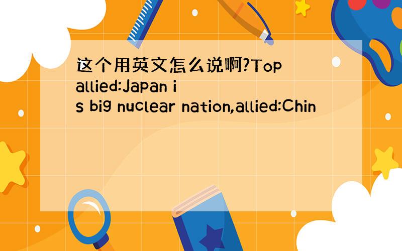 这个用英文怎么说啊?Top allied:Japan is big nuclear nation,allied:Chin